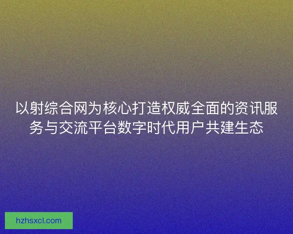 以射综合网为核心打造权威全面的资讯服务与交流平台数字时代用户共建生态