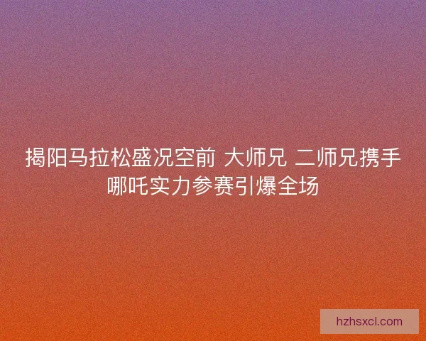 揭阳马拉松盛况空前 大师兄 二师兄携手哪吒实力参赛引爆全场