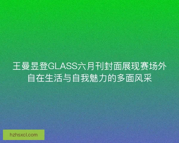 王曼昱登GLASS六月刊封面展现赛场外自在生活与自我魅力的多面风采