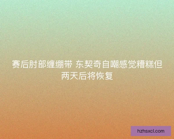 赛后肘部缠绷带 东契奇自嘲感觉糟糕但两天后将恢复