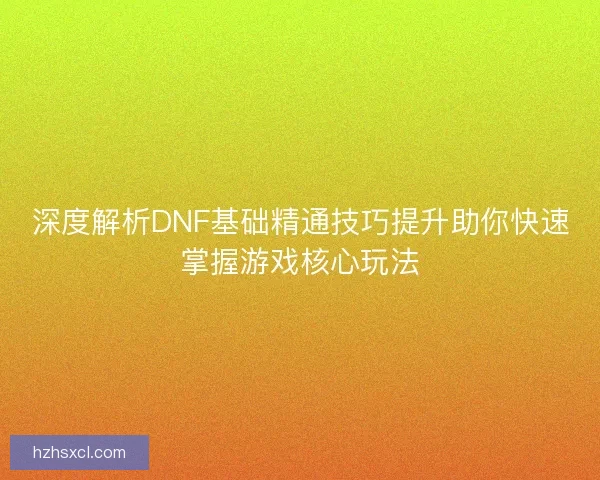 深度解析DNF基础精通技巧提升助你快速掌握游戏核心玩法