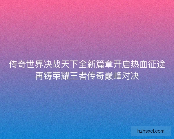 传奇世界决战天下全新篇章开启热血征途再铸荣耀王者传奇巅峰对决 传奇世界决战天下全新篇章开启热血征途再铸荣耀王者传奇巅峰对决