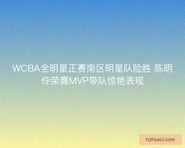 WCBA全明星正赛南区明星队险胜 陈明伶荣膺MVP带队惊艳表现