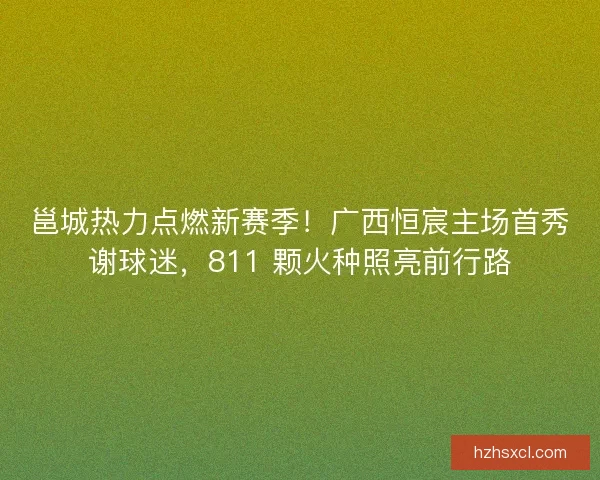 邕城热力点燃新赛季！广西恒宸主场首秀谢球迷，811 颗火种照亮前行路