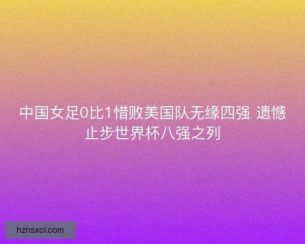 中国女足0比1惜败美国队无缘四强 遗憾止步世界杯八强之列