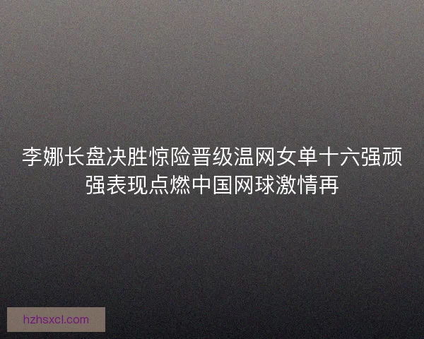 李娜长盘决胜惊险晋级温网女单十六强顽强表现点燃中国网球激情再