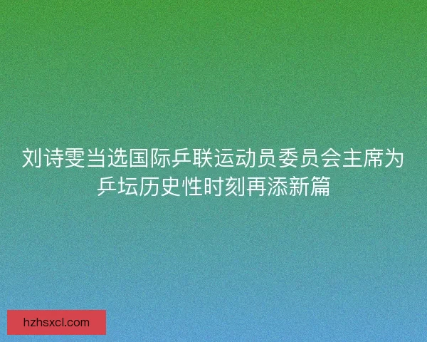 刘诗雯当选国际乒联运动员委员会主席为乒坛历史性时刻再添新篇