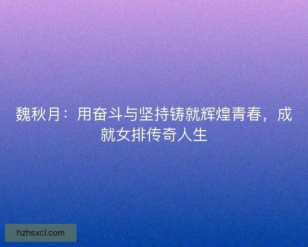 魏秋月：用奋斗与坚持铸就辉煌青春，成就女排传奇人生