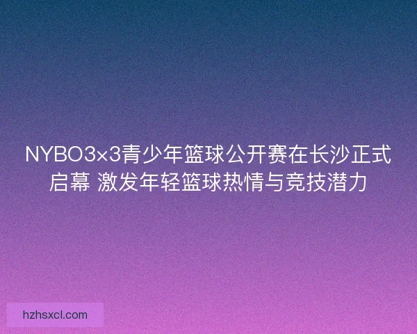 NYBO3×3青少年篮球公开赛在长沙正式启幕 激发年轻篮球热情与竞技潜力