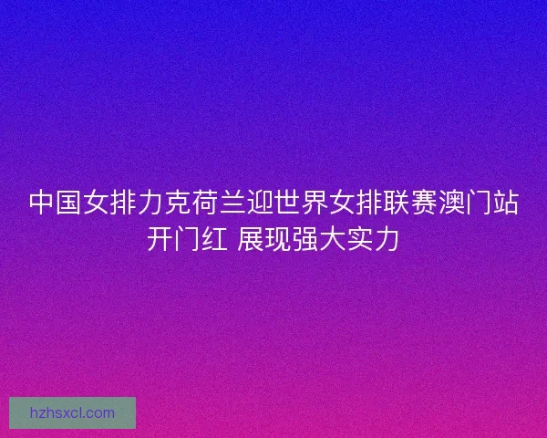 中国女排力克荷兰迎世界女排联赛澳门站开门红 展现强大实力