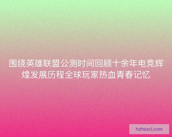 围绕英雄联盟公测时间回顾十余年电竞辉煌发展历程全球玩家热血青春记忆