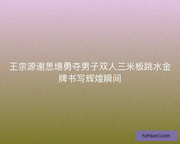 王宗源谢思埸勇夺男子双人三米板跳水金牌书写辉煌瞬间