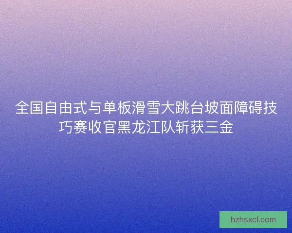 全国自由式与单板滑雪大跳台坡面障碍技巧赛收官黑龙江队斩获三金 全国自由式与单板滑雪大跳台坡面障碍技巧赛收官黑龙江队斩获三金