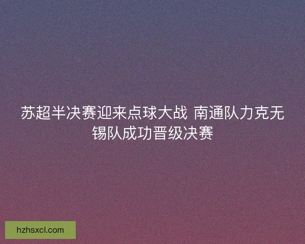 苏超半决赛迎来点球大战 南通队力克无锡队成功晋级决赛 苏超半决赛迎来点球大战 南通队力克无锡队成功晋级决赛