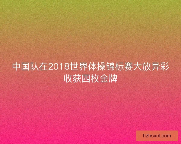 中国队在2018世界体操锦标赛大放异彩收获四枚金牌 中国队在2018世界体操锦标赛大放异彩收获四枚金牌