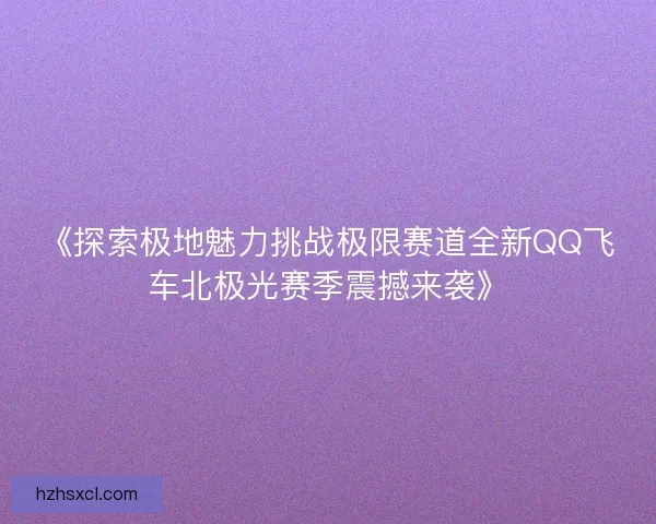 《探索极地魅力挑战极限赛道全新QQ飞车北极光赛季震撼来袭》 《探索极地魅力挑战极限赛道全新QQ飞车北极光赛季震撼来袭》
