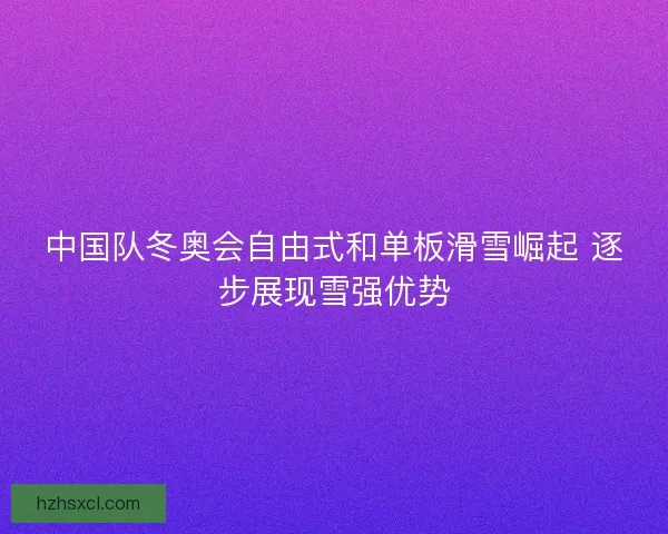 中国队冬奥会自由式和单板滑雪崛起 逐步展现雪强优势 中国队冬奥会自由式和单板滑雪崛起 逐步展现雪强优势