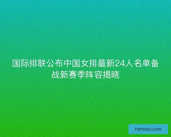 国际排联公布中国女排最新24人名单备战新赛季阵容揭晓 国际排联公布中国女排最新24人名单备战新赛季阵容揭晓