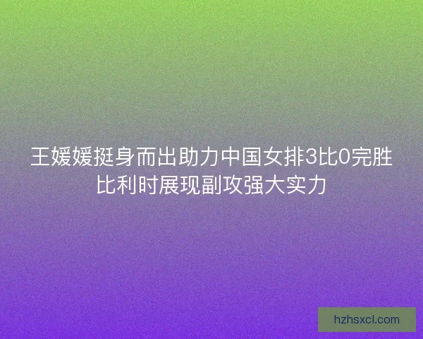 王媛媛挺身而出助力中国女排3比0完胜比利时展现副攻强大实力 王媛媛挺身而出助力中国女排3比0完胜比利时展现副攻强大实力
