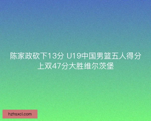 陈家政砍下13分 U19中国男篮五人得分上双47分大胜维尔茨堡