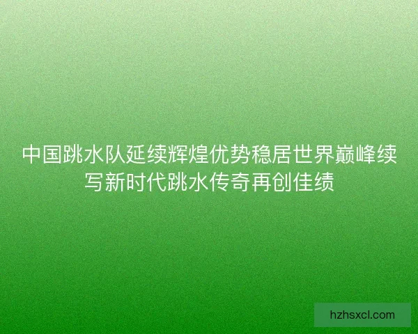 中国跳水队延续辉煌优势稳居世界巅峰续写新时代跳水传奇再创佳绩