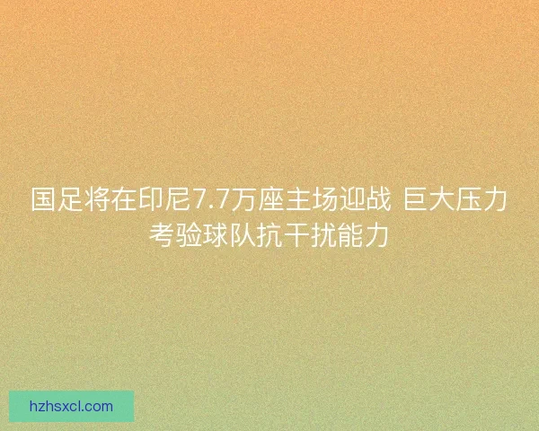 国足将在印尼7.7万座主场迎战 巨大压力考验球队抗干扰能力